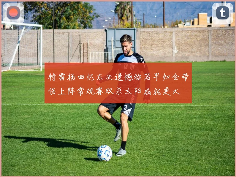 特雷杨回忆东决遗憾称若早知会带伤上阵常规赛双杀太阳成就更大