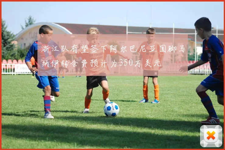 浙江队有望签下阿尔巴尼亚国脚马纳伊转会费预计为350万美元
