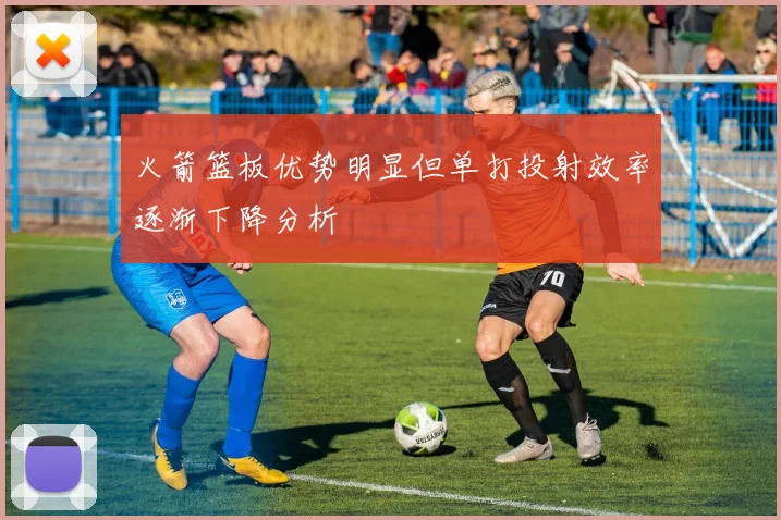 火箭篮板优势明显但单打投射效率逐渐下降分析