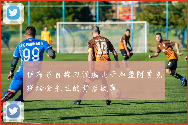 伊布亲自操刀促成儿子加盟阿贾克斯转会米兰的背后故事