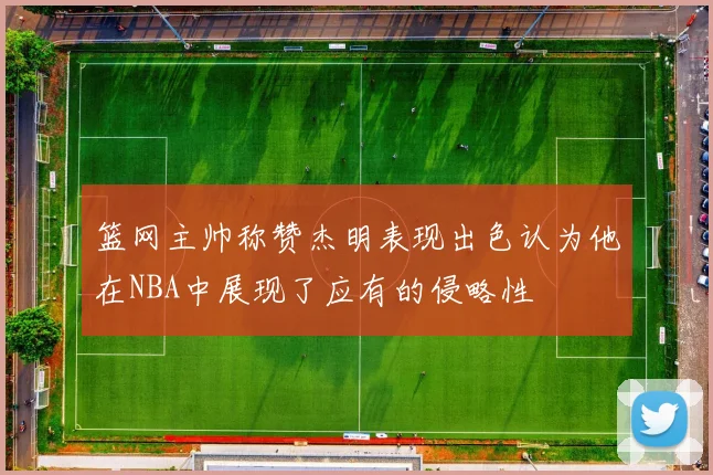 篮网主帅称赞杰明表现出色认为他在NBA中展现了应有的侵略性