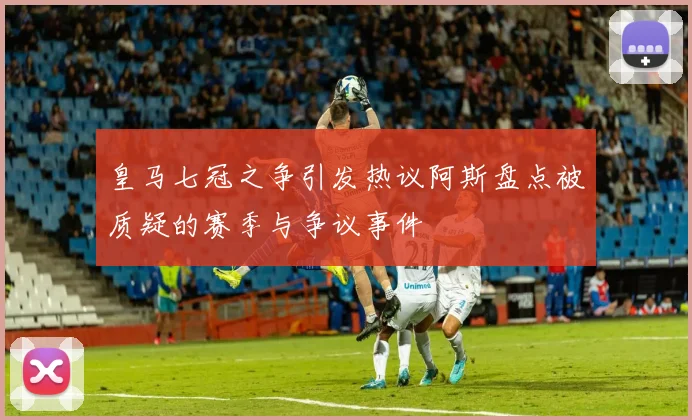 皇马七冠之争引发热议阿斯盘点被质疑的赛季与争议事件