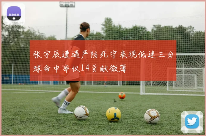张宇辰遭遇严防死守表现低迷三分球命中率仅14贡献微薄