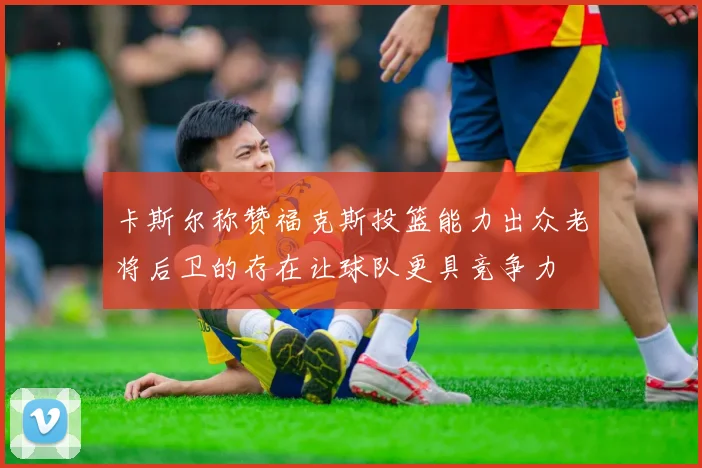 卡斯尔称赞福克斯投篮能力出众老将后卫的存在让球队更具竞争力