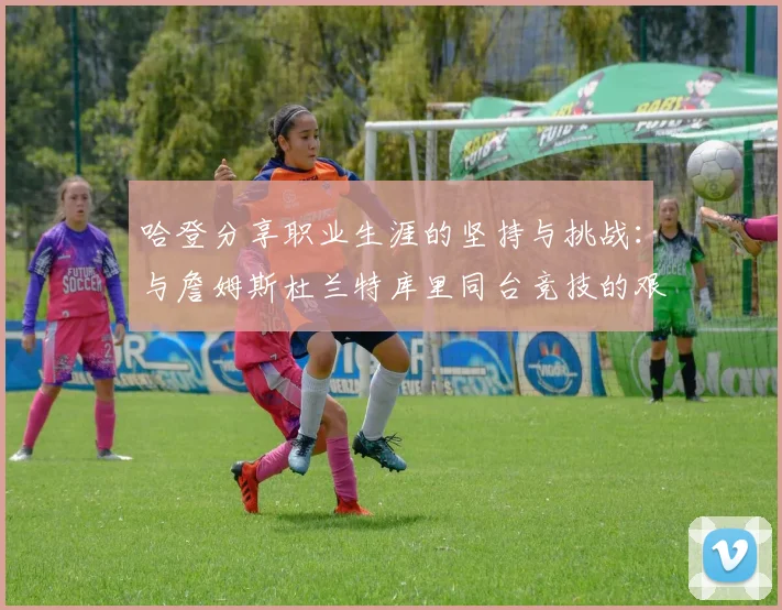 哈登分享职业生涯的坚持与挑战：与詹姆斯杜兰特库里同台竞技的艰辛