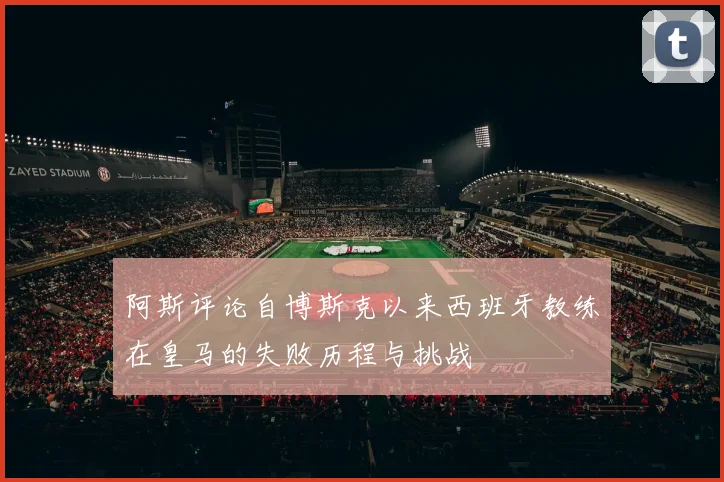 阿斯评论自博斯克以来西班牙教练在皇马的失败历程与挑战
