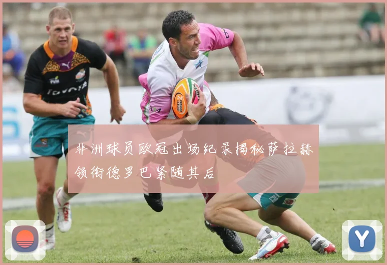 非洲球员欧冠出场纪录揭秘萨拉赫领衔德罗巴紧随其后