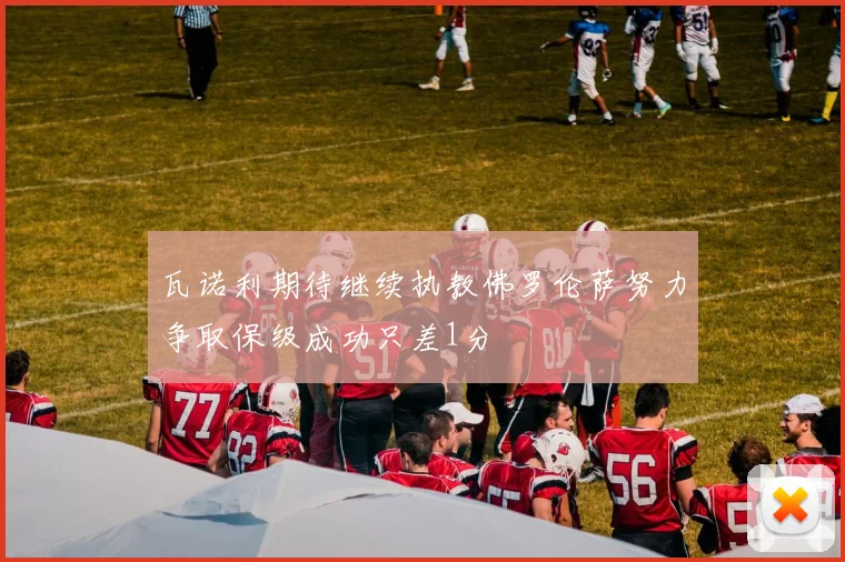 瓦诺利期待继续执教佛罗伦萨努力争取保级成功只差1分