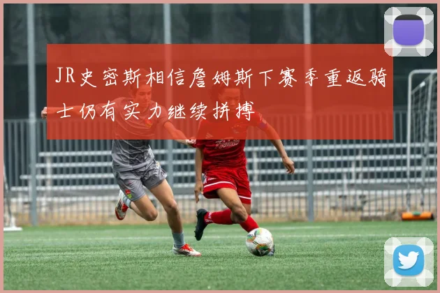 JR史密斯相信詹姆斯下赛季重返骑士仍有实力继续拼搏