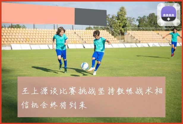王上源谈比赛挑战坚持教练战术相信机会终将到来