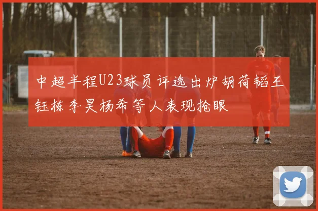 中超半程U23球员评选出炉胡荷韬王钰栋李昊杨希等人表现抢眼