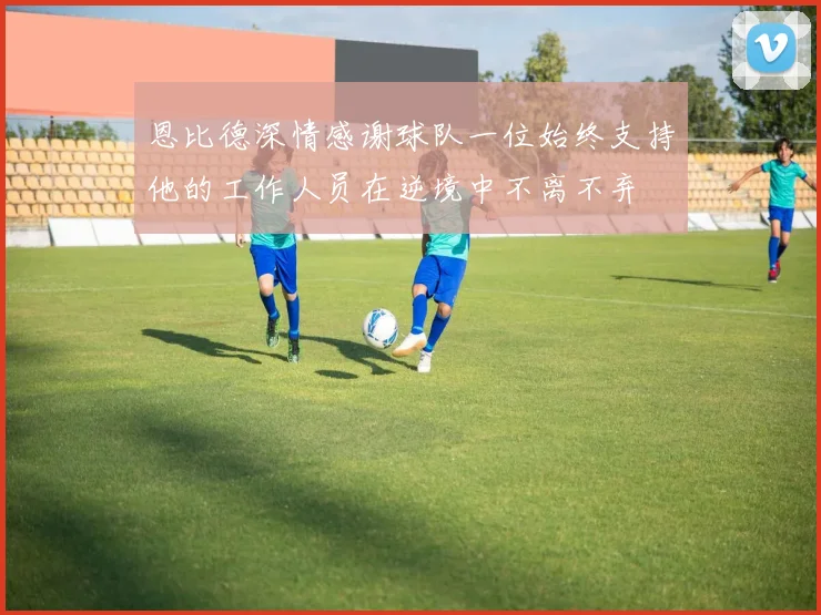 恩比德深情感谢球队一位始终支持他的工作人员在逆境中不离不弃